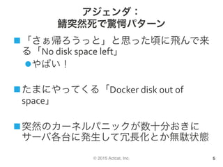 © 2015 Actcat, Inc.
アジェンダ：
鯖突然死で驚愕パターン
n 「さぁ帰ろうっと」と思った頃に飛んで来
る「No	disk	space	left」	
l やばい！	
n たまにやってくる「Docker	disk	out	of	
space」	
n 突然のカーネルパニックが数十分おきに
サーバ各台に発生して冗長化とか無駄状態	
5
 