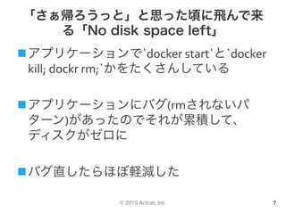 © 2015 Actcat, Inc.
「さぁ帰ろうっと」と思った頃に飛んで来
る「No disk space left」
n アプリケーションで`docker	start`と`docker	
kill;	dockr	rm;`かをたくさんしている	
n アプリケーションにバグ(rmされないパ
ターン)があったのでそれが累積して、
ディスクがゼロに	
n バグ直したらほぼ軽減した	
7
 