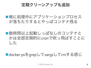 © 2015 Actcat, Inc.
定期クリーンアップも追加
n 稀に処理中にアプリケーションプロセス
が落ちたりするとやっぱコンテナ残る	
n 数時間以上起動しっぱなしのコンテナと
かは全部定期的にcronで吹っ飛ばすことに
した	
n docker	psをgrepしてxargsしてrmする感じ
8
 