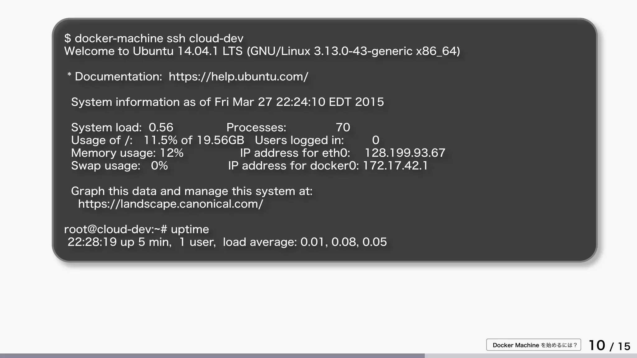 Docker Machine を始めるには？
10 / 15
$ docker-machine ssh cloud-dev
Welcome to Ubuntu 14.04.1 LTS (GNU/Linux 3.13.0-43-generic x86_64)
* Documentation: https://help.ubuntu.com/
System information as of Fri Mar 27 22:24:10 EDT 2015
System load: 0.56 Processes: 70
Usage of /: 11.5% of 19.56GB Users logged in: 0
Memory usage: 12% IP address for eth0: 128.199.93.67
Swap usage: 0% IP address for docker0: 172.17.42.1
Graph this data and manage this system at:
https://landscape.canonical.com/
root@cloud-dev:~# uptime
22:28:19 up 5 min, 1 user, load average: 0.01, 0.08, 0.05
 