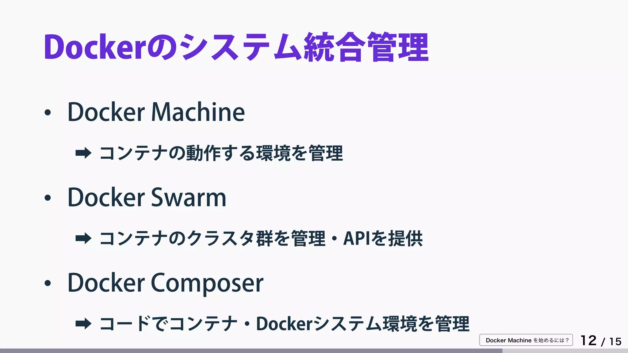 Docker Machine を始めるには？
12 / 15
Dockerのシステム統合管理
• Docker Machine
➡ コンテナの動作する環境を管理
• Docker Swarm
➡ コンテナのクラスタ群を管理・APIを提供
• Docker Composer
➡ コードでコンテナ・Dockerシステム環境を管理
 