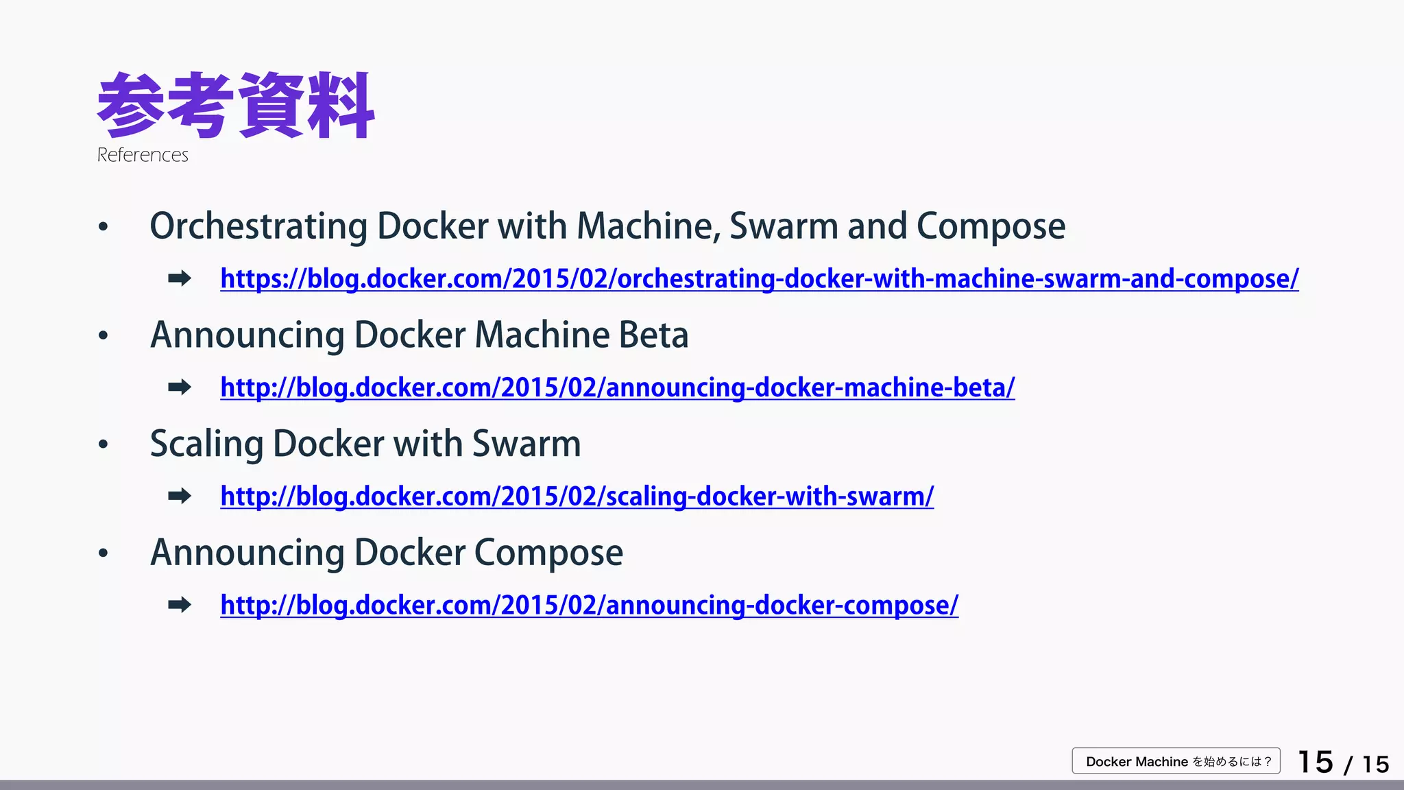 Docker Machine を始めるには？
15 / 15
参考資料
• Orchestrating Docker with Machine, Swarm and Compose
➡ https://blog.docker.com/2015/02/orchestrating-docker-with-machine-swarm-and-compose/
• Announcing Docker Machine Beta
➡ http://blog.docker.com/2015/02/announcing-docker-machine-beta/
• Scaling Docker with Swarm
➡ http://blog.docker.com/2015/02/scaling-docker-with-swarm/
• Announcing Docker Compose
➡ http://blog.docker.com/2015/02/announcing-docker-compose/
References
 