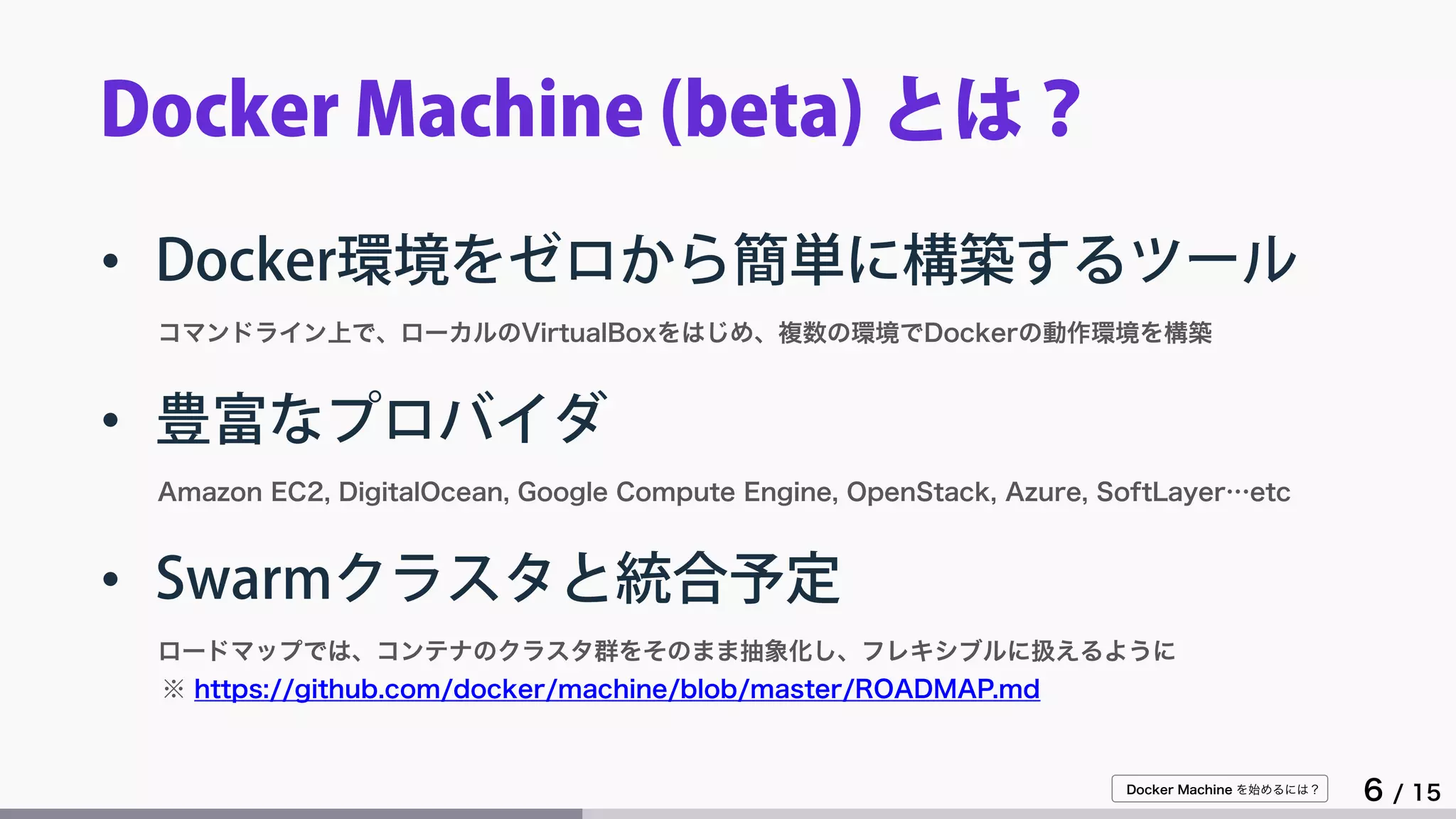 Docker Machine を始めるには？
6 / 15
Docker Machine (beta) とは？
• Docker環境をゼロから簡単に構築するツール
コマンドライン上で、ローカルのVirtualBoxをはじめ、複数の環境でDockerの動作環境を構築
• 豊富なプロバイダ
Amazon EC2, DigitalOcean, Google Compute Engine, OpenStack, Azure, SoftLayer…etc
• Swarmクラスタと統合予定
ロードマップでは、コンテナのクラスタ群をそのまま抽象化し、フレキシブルに扱えるように
※ https://github.com/docker/machine/blob/master/ROADMAP.md
 