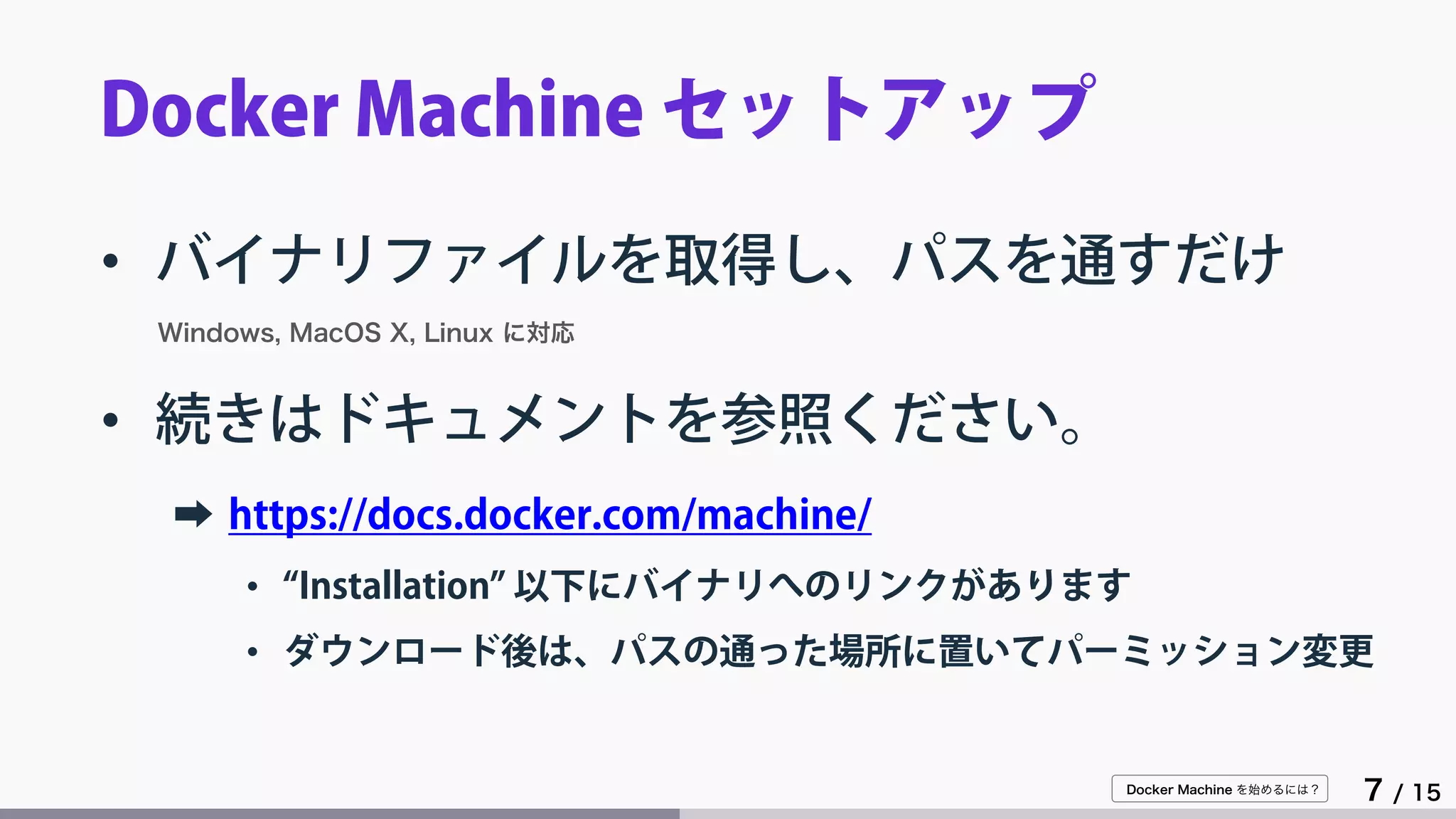 Docker Machine を始めるには？
7 / 15
Docker Machine セットアップ
• バイナリファイルを取得し、パスを通すだけ
Windows, MacOS X, Linux に対応
• 続きはドキュメントを参照ください。
➡ https://docs.docker.com/machine/
• “Installation” 以下にバイナリへのリンクがあります
• ダウンロード後は、パスの通った場所に置いてパーミッション変更
 