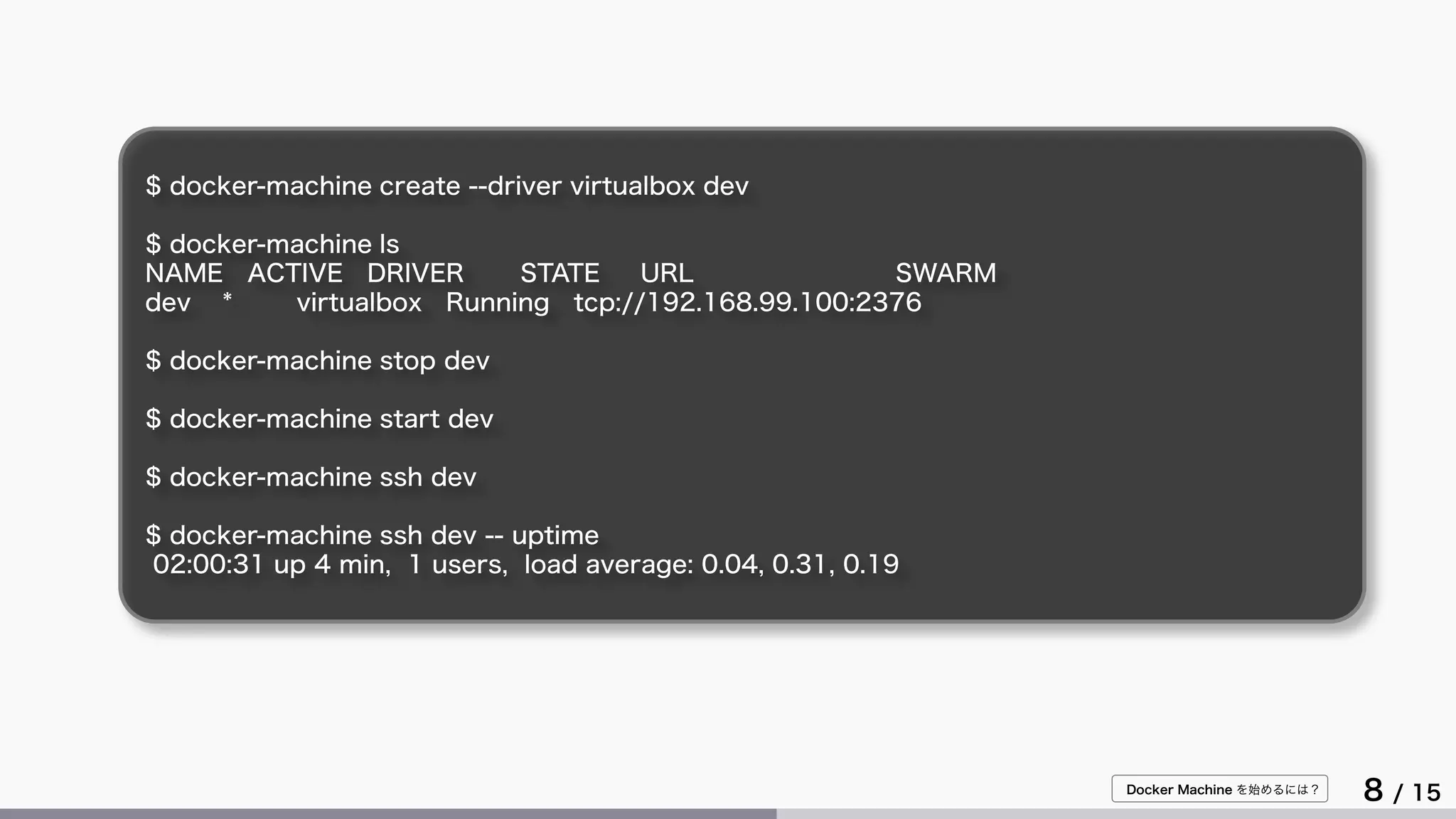 Docker Machine を始めるには？
8 / 15
$ docker-machine create --driver virtualbox dev
$ docker-machine ls
NAME ACTIVE DRIVER STATE URL SWARM
dev * virtualbox Running tcp://192.168.99.100:2376
$ docker-machine stop dev
$ docker-machine start dev
$ docker-machine ssh dev
$ docker-machine ssh dev -- uptime
02:00:31 up 4 min, 1 users, load average: 0.04, 0.31, 0.19
 