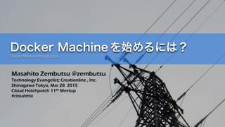 Docker Machineを始めるには？
Docker Machine Introduction
Masahito Zembutsu @zembutsu
Technology Evangelist; Creationline , Inc.
Shinagawa Tokyo, Mar 28 2015
Cloud Hotchpotch 11th Meetup
#cloudmix
 