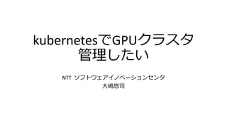 kubernetesでGPUクラスタ
管理したい
NTT ソフトウェアイノベーションセンタ
大嶋悠司
 