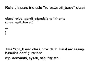 Role classes include "roles::spil_base" class
class roles::gerrit_standalone inherits
roles::spil_base {
...
}

This "spil_base" class provide minimal necessary
baseline configuration:
ntp, accounts, sysctl, security etc

 