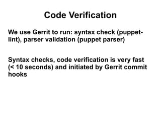 Code Verification
We use Gerrit to run: syntax check (puppetlint), parser validation (puppet parser)
Syntax checks, code verification is very fast
(< 10 seconds) and initiated by Gerrit commit
hooks

 