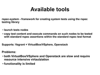 Available tools
rspec-system - framework for creating system tests using the rspec
testing library
launch tests nodes
● copy test content and execute commands on such nodes to be tested
with standard rspec assertions within the standard rspec test format
●

Supports: Vagrant + VirtualBox/VSphere, Openstack

Problems:
●
both VirtualBox/VSphere and Openstack are slow and require
resource intensive virtaulziation
●
functionality is limited

 