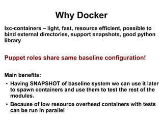 Why Docker
lxc-containers – light, fast, resource efficient, possible to
bind external directories, support snapshots, good python
library

Puppet roles share same baseline configuration!
Main benefits:
●

●

Having SNAPSHOT of baseline system we can use it later
to spawn containers and use them to test the rest of the
modules.
Because of low resource overhead containers with tests
can be run in parallel

 