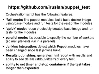 https://github.com/lruslan/puppet_test
Orchestration script has the following features:
●

●

●

●

●

●

‘full’ mode: find puppet modules, build base docker image
using base module and run tests for the rest of the modules
‘quick’ mode: reuse previously created base image and run
tests for the modules
parallel mode: it’s possible to specify the number of workers
(so multiple tests run in a parallel)
Jenkins integration: detect which Puppet modules have
been changed since last jenkins build
Results publishing: generates html report with results and
ability to see details (stdout/stderr) of every test
ability to set timer and stop containers if the test takes
longer than expected

 