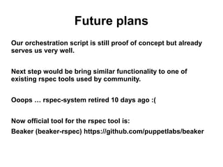 Future plans
Our orchestration script is still proof of concept but already
serves us very well.
Next step would be bring similar functionality to one of
existing rspec tools used by community.
Ooops … rspec-system retired 10 days ago :(
Now official tool for the rspec tool is:
Beaker (beaker-rspec) https://github.com/puppetlabs/beaker

 