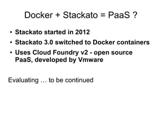 Docker + Stackato = PaaS ?
●

Stackato started in 2012

●

Stackato 3.0 switched to Docker containers

●

Uses Cloud Foundry v2 - open source
PaaS, developed by Vmware

Evaluating … to be continued

 