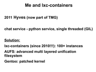 Me and lxc-containers
2011 Hyves (now part of TMG)
chat service - python service, single threaded (GIL)
Solution:
lxc-containers (since 2010!!!): 100+ instances
AUFS: advanced multi layered unification
filesystem
Gentoo: patched kernel

 
