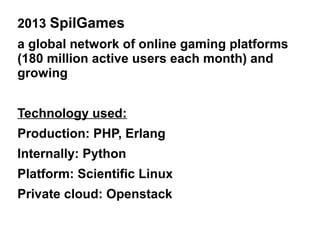 2013 SpilGames
a global network of online gaming platforms
(180 million active users each month) and
growing
Technology used:
Production: PHP, Erlang
Internally: Python
Platform: Scientific Linux
Private cloud: Openstack

 