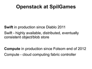 Openstack at SpilGames

Swift in production since Diablo 2011
Swift - highly available, distributed, eventually
consistent object/blob store
Compute in production since Folsom end of 2012
Compute - cloud computing fabric controller

 