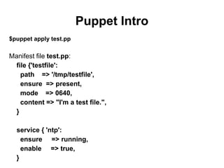Puppet Intro
$puppet apply test.pp

Manifest file test.pp:
file {'testfile':
path => '/tmp/testfile',
ensure => present,
mode => 0640,
content => "I'm a test file.",
}
service { 'ntp':
ensure => running,
enable => true,
}

 