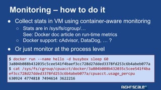 Monitoring – how to do it 
● Collect stats in VM using container-aware monitoring 
○ Stats are in /sys/fs/cgroup/… 
See: Docker doc article on run-time metrics 
○ Docker support: cAdvisor, DataDog, … ? 
● Or just monitor at the process level 
$ docker run --name hello -d busybox sleep 60 
3a804b088b432035c5cee541f4baef3cc728d27dded3378fd253c6b4abeb077a 
$ cat /sys/fs/cgroup/cpuacct/docker/3a804b088b432035c5cee541f4ba 
ef3cc728d27dded3378fd253c6b4abeb077a/cpuacct.usage_percpu 
630924 4774818 7494614 3622216 
 