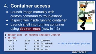 4. Container access 
● Launch image manually with 
custom command to troubleshoot 
● Inspect files inside running container 
● Launch shell into running container 
using docker exec (new in 1.3) 
$ docker exec -it hopeful_shockley /bin/sh 
# ps -ax 
PID TTY STAT TIME COMMAND 
1 ? Ss+ 0:00 /bin/bash ← Main container process 
43 ? S 0:00 /bin/sh 
49 ? R+ 0:00 ps -ax 
 