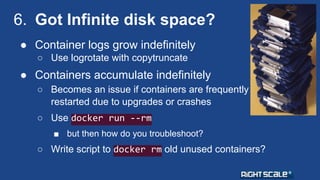 6. Got Infinite disk space? 
● Container logs grow indefinitely 
○ Use logrotate with copytruncate 
● Containers accumulate indefinitely 
○ Becomes an issue if containers are frequently 
restarted due to upgrades or crashes 
○ Use docker run --rm 
■ but then how do you troubleshoot? 
○ Write script to docker rm old unused containers? 
 