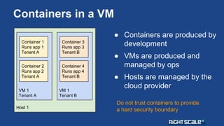 Containers in a VM 
Container 1 
Runs app 1 
Tenant A 
Container 2 
Runs app 2 
Tenant A 
VM 1 
Tenant A 
Host 1 
Container 3 
Runs app 3 
Tenant B 
Container 4 
Runs app 4 
Tenant B 
VM 1 
Tenant B 
● Containers are produced by 
development 
● VMs are produced and 
managed by ops 
● Hosts are managed by the 
cloud provider 
Do not trust containers to provide 
a hard security boundary 
 