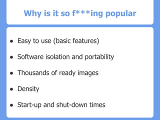 Why is it so f***ing popular
● Easy to use (basic features)
● Software isolation and portability
● Thousands of ready images
● Density
● Start-up and shut-down times