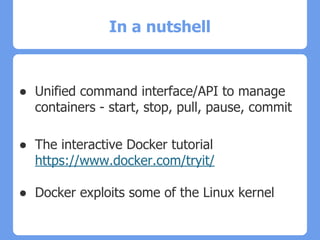 In a nutshell
● Unified command interface/API to manage
containers - start, stop, pull, pause, commit
● The interactive Docker tutorial
https://www.docker.com/tryit/
● Docker exploits some of the Linux kernel