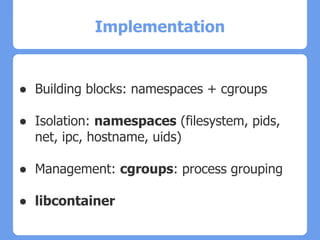 Implementation
● Building blocks: namespaces + cgroups
● Isolation: namespaces (filesystem, pids,
net, ipc, hostname, uids)
● Management: cgroups: process grouping
● libcontainer