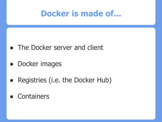 Docker is made of...
● The Docker server and client
● Docker images
● Registries (i.e. the Docker Hub)
● Containers