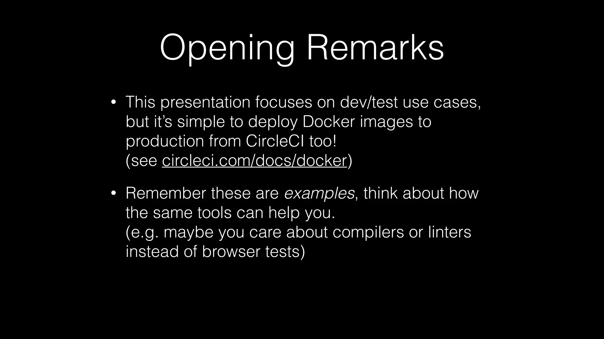 Opening Remarks
• This presentation focuses on dev/test use cases,
but it’s simple to deploy Docker images to
production from CircleCI too! 
(see circleci.com/docs/docker)
• Remember these are examples, think about how
the same tools can help you. 
(e.g. maybe you care about compilers or linters
instead of browser tests)
 