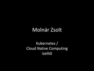 Molnár Zsolt
Kubernetes /
Cloud Native Computing
ízelítő
 
