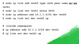 $ sudo ip link add veth0 type veth peer name
veth1
$ sudo ip link set veth1 netns $PID
$ sudo ip address add 10.1.1.2/24 dev veth0
$ sudo ip link set dev veth0 up
# (inside namespace)
# ip address add 10.1.1.3/24 dev veth1
# ip link set dev veth1 up
 