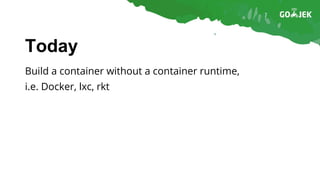 Today
Build a container without a container runtime,
i.e. Docker, lxc, rkt
 