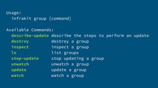 Usage:
infrakit group [command]
Available Commands:
describe-update describe the steps to perform an update
destroy destroy a group
inspect inspect a group
ls list groups
stop-update stop updating a group
unwatch unwatch a group
update update a group
watch watch a group
 