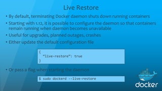 Live Restore
{
“live-restore”: true
}
• By default, terminating Docker daemon shuts down running containers
• Starting with 1.12, it is possible to configure the daemon so that containers
remain running when daemon becomes unavailable
• Useful for upgrades, planned outages, crashes
• Either update the default configuration file
• Or pass a flag when starting the daemon
$ sudo dockerd --live-restore
 