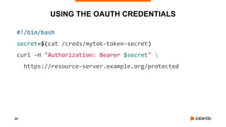 24
USING THE OAUTH CREDENTIALS
#!/bin/bash
secret=$(cat /creds/mytok-token-secret)
curl -H "Authorization: Bearer $secret" 
https://resource-server.example.org/protected
 