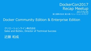 Docker Community Edition & Enterprise Edition
クリエーションライン株式会社
Sales and BizDev, Director of Technical Success
近藤 和成
DockerCon2017
Recap Meetup
2017/5/25
富士通株式会社 富士通ソリューションスクエア
 