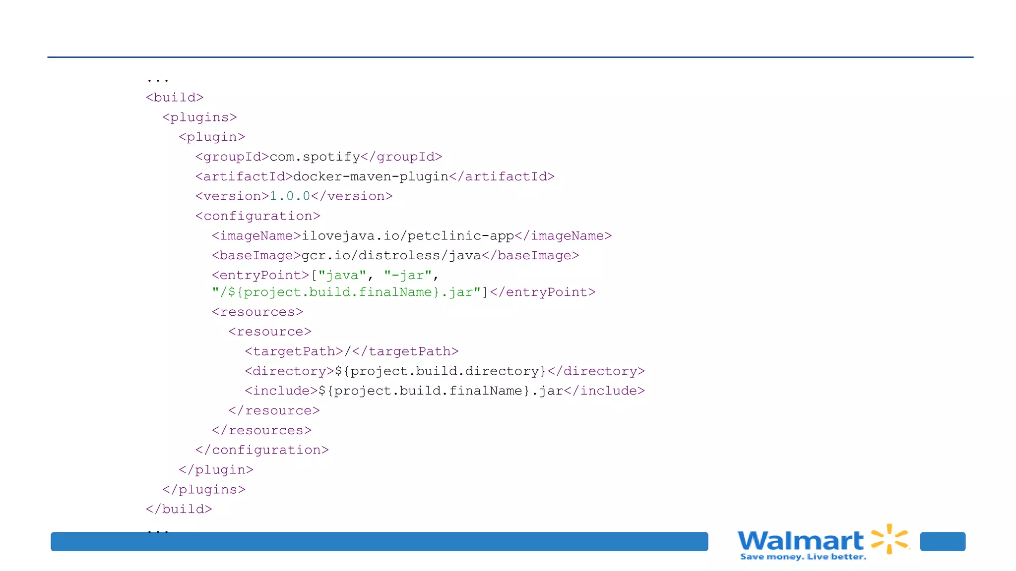 ...
<build>
<plugins>
<plugin>
<groupId>com.spotify</groupId>
<artifactId>docker-maven-plugin</artifactId>
<version>1.0.0</version>
<configuration>
<imageName>ilovejava.io/petclinic-app</imageName>
<baseImage>gcr.io/distroless/java</baseImage>
<entryPoint>["java", "-jar",
"/${project.build.finalName}.jar"]</entryPoint>
<resources>
<resource>
<targetPath>/</targetPath>
<directory>${project.build.directory}</directory>
<include>${project.build.finalName}.jar</include>
</resource>
</resources>
</configuration>
</plugin>
</plugins>
</build>
...
 