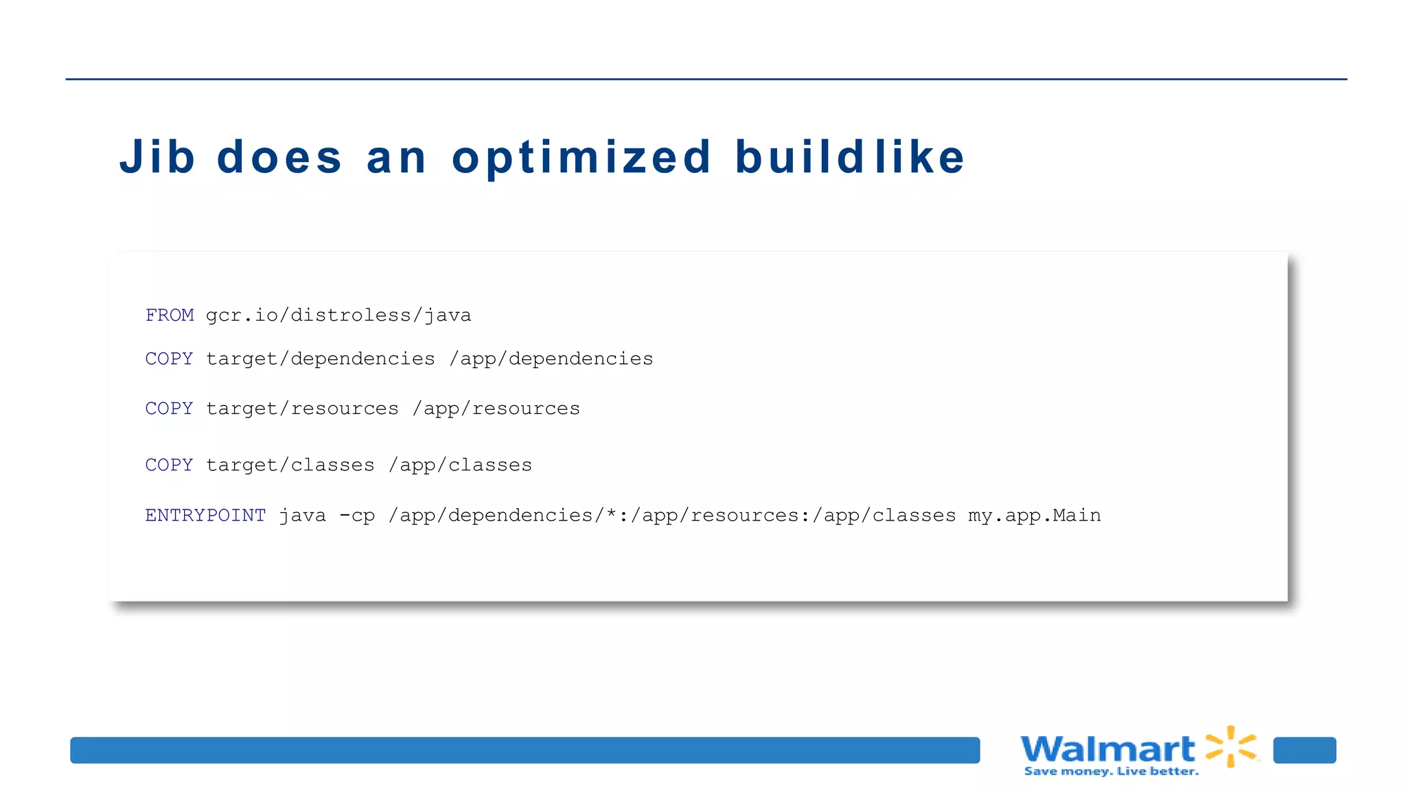 Jib does an optimized build like
FROM gcr.io/distroless/java
COPY target/dependencies /app/dependencies
COPY target/resources /app/resources
COPY target/classes /app/classes
ENTRYPOINT java -cp /app/dependencies/*:/app/resources:/app/classes my.app.Main
 