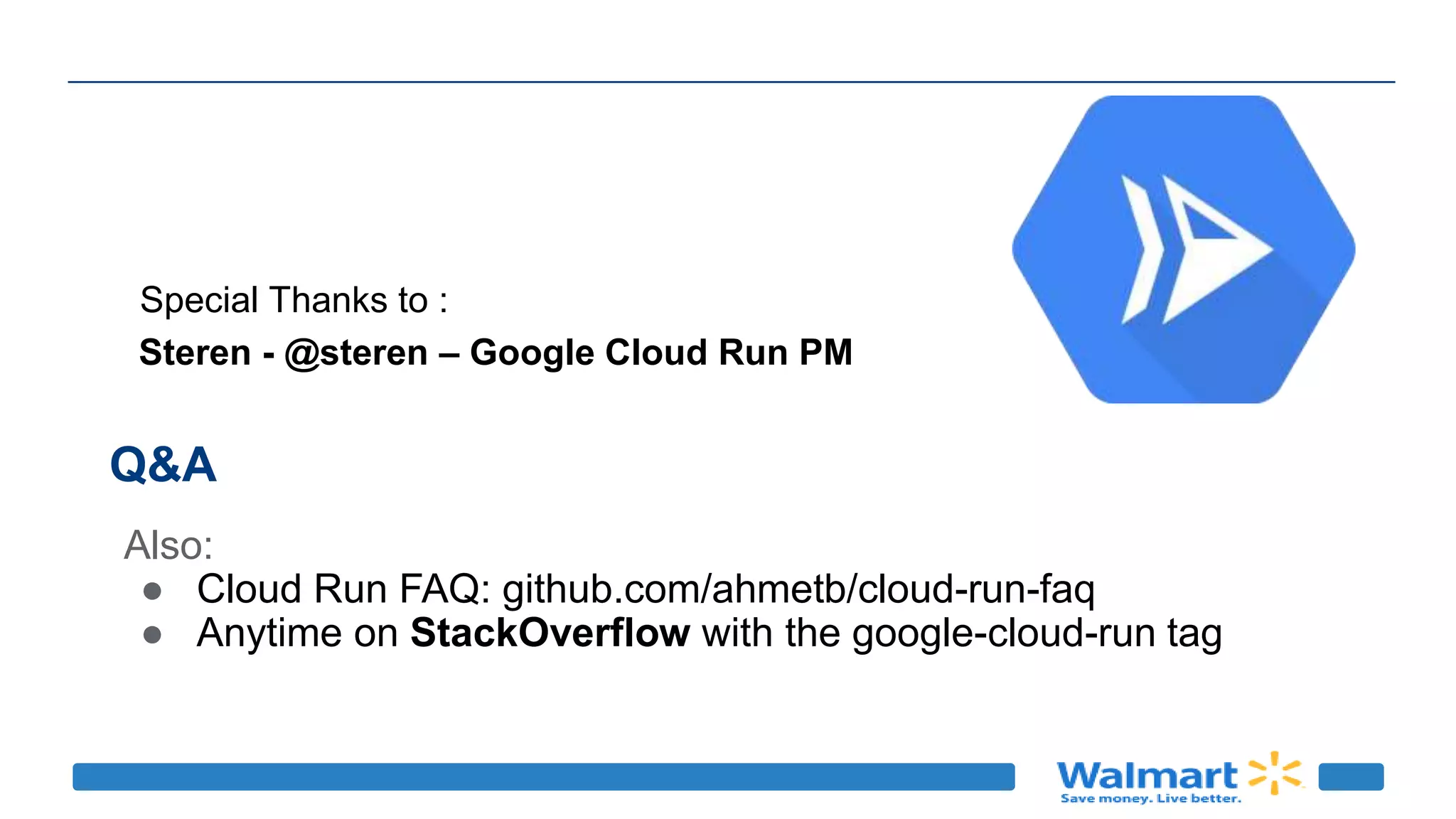 Q&A
Also:
● Cloud Run FAQ: github.com/ahmetb/cloud-run-faq
● Anytime on StackOverflow with the google-cloud-run tag
Steren - @steren – Google Cloud Run PM
Special Thanks to :
 