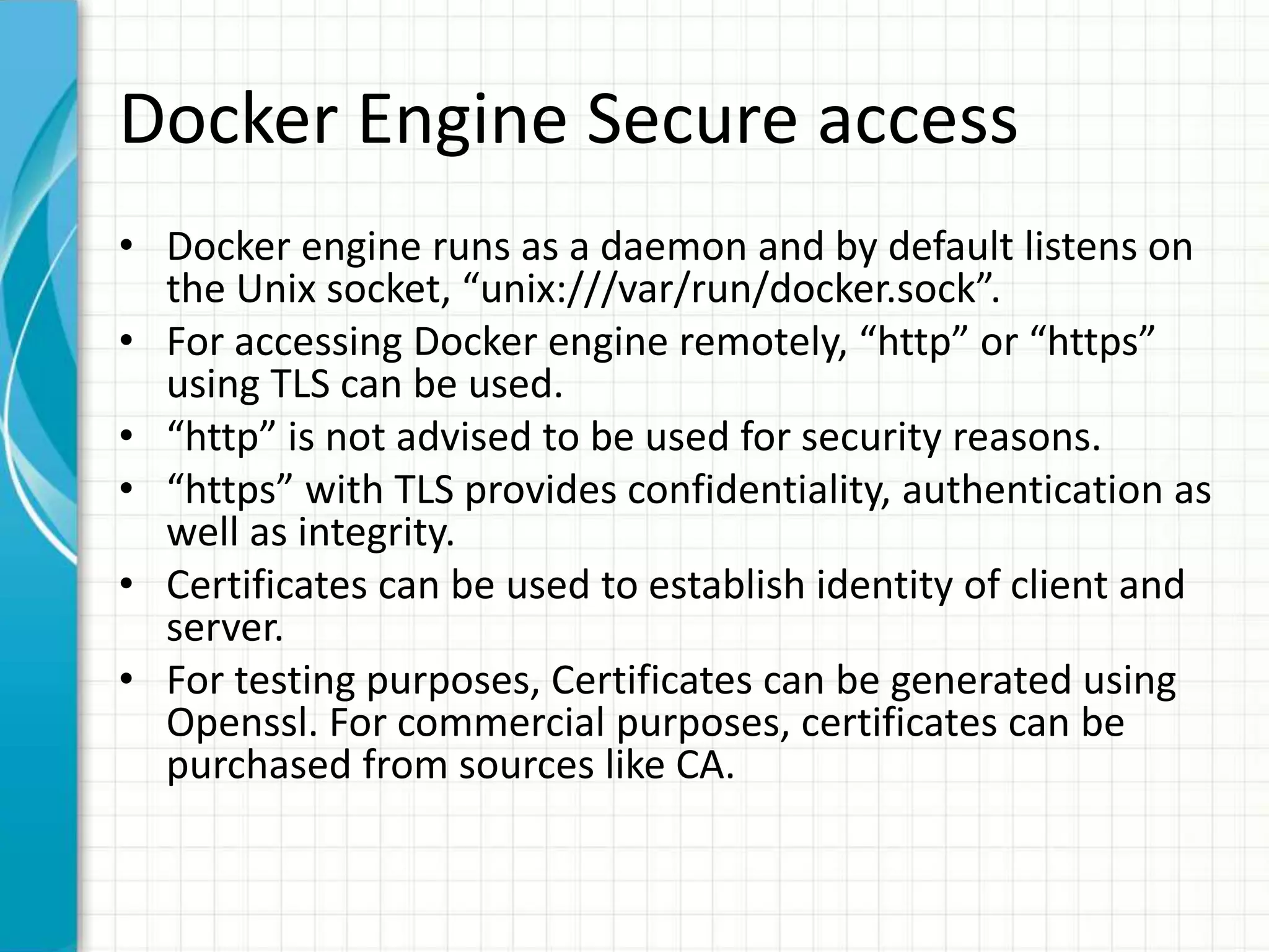 Docker Engine Secure access
• Docker engine runs as a daemon and by default listens on
the Unix socket, “unix:///var/run/docker.sock”.
• For accessing Docker engine remotely, “http” or “https”
using TLS can be used.
• “http” is not advised to be used for security reasons.
• “https” with TLS provides confidentiality, authentication as
well as integrity.
• Certificates can be used to establish identity of client and
server.
• For testing purposes, Certificates can be generated using
Openssl. For commercial purposes, certificates can be
purchased from sources like CA.
 