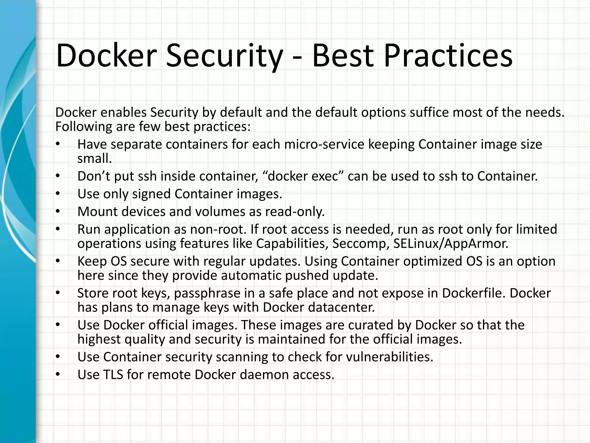 Docker Security - Best Practices
Docker enables Security by default and the default options suffice most of the needs.
Following are few best practices:
• Have separate containers for each micro-service keeping Container image size
small.
• Don’t put ssh inside container, “docker exec” can be used to ssh to Container.
• Use only signed Container images.
• Mount devices and volumes as read-only.
• Run application as non-root. If root access is needed, run as root only for limited
operations using features like Capabilities, Seccomp, SELinux/AppArmor.
• Keep OS secure with regular updates. Using Container optimized OS is an option
here since they provide automatic pushed update.
• Store root keys, passphrase in a safe place and not expose in Dockerfile. Docker
has plans to manage keys with Docker datacenter.
• Use Docker official images. These images are curated by Docker so that the
highest quality and security is maintained for the official images.
• Use Container security scanning to check for vulnerabilities.
• Use TLS for remote Docker daemon access.
 
