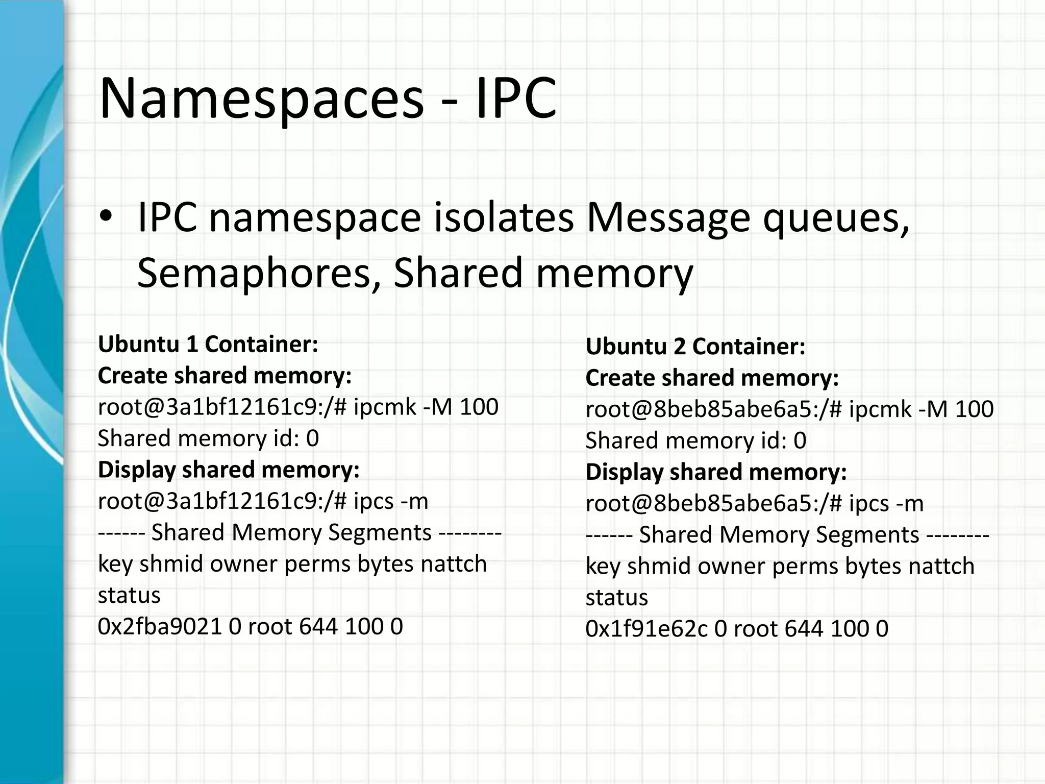 Namespaces - IPC
• IPC namespace isolates Message queues,
Semaphores, Shared memory
Ubuntu 1 Container:
Create shared memory:
root@3a1bf12161c9:/# ipcmk -M 100
Shared memory id: 0
Display shared memory:
root@3a1bf12161c9:/# ipcs -m
------ Shared Memory Segments --------
key shmid owner perms bytes nattch
status
0x2fba9021 0 root 644 100 0
Ubuntu 2 Container:
Create shared memory:
root@8beb85abe6a5:/# ipcmk -M 100
Shared memory id: 0
Display shared memory:
root@8beb85abe6a5:/# ipcs -m
------ Shared Memory Segments --------
key shmid owner perms bytes nattch
status
0x1f91e62c 0 root 644 100 0
 