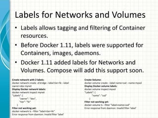 Labels for Networks and Volumes
• Labels allows tagging and filtering of Container
resources.
• Before Docker 1.11, labels were supported for
Containers, images, daemons.
• Docker 1.11 added labels for Networks and
Volumes. Compose will add this support soon.
Create network with 2 labels:
docker network create -d bridge --label tier=fe --label
owner=dev mynet
Display Docker network labels:
docker network inspect mynet
"Labels": {
"owner": "dev",
"tier": "fe"
}
Filter not working yet:
docker network ls --filter "label=tier=fe"
Error response from daemon: Invalid filter 'label'
Create Volume:
docker volume create --label name=ssd --name myvol
Display Docker volume labels:
docker volume inspect myvol
"Labels": {
"name": "ssd"
}
Filter not working yet:
docker volume ls --filter "label=name=ssd"
Error response from daemon: Invalid filter 'label'
 