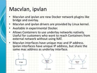 Macvlan, ipvlan
• Macvlan and ipvlan are new Docker network plugins like
bridge and overlay.
• Macvlan and ipvlan drivers are provided by Linux kernel.
• Available in experimental Docker.
• Allows Containers to use underlay networks natively.
Useful for customers who want to reach Containers from
external network without using NAT.
• Macvlan interfaces have unique mac and IP address.
Ipvlan interfaces have unique IP address, but share the
same mac address as underlay interface.
 