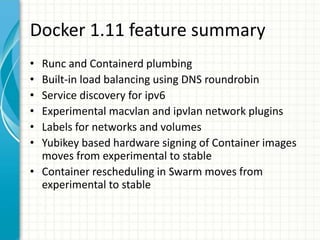 Docker 1.11 feature summary
• Runc and Containerd plumbing
• Built-in load balancing using DNS roundrobin
• Service discovery for ipv6
• Experimental macvlan and ipvlan network plugins
• Labels for networks and volumes
• Yubikey based hardware signing of Container images
moves from experimental to stable
• Container rescheduling in Swarm moves from
experimental to stable
 