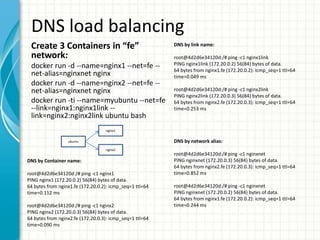 DNS load balancing
Create 3 Containers in “fe”
network:
docker run -d --name=nginx1 --net=fe --
net-alias=nginxnet nginx
docker run -d --name=nginx2 --net=fe --
net-alias=nginxnet nginx
docker run -ti --name=myubuntu --net=fe
--link=nginx1:nginx1link --
link=nginx2:nginx2link ubuntu bash
DNS by network alias:
root@4d2d6e34120d:/# ping -c1 nginxnet
PING nginxnet (172.20.0.3) 56(84) bytes of data.
64 bytes from nginx2.fe (172.20.0.3): icmp_seq=1 ttl=64
time=0.852 ms
root@4d2d6e34120d:/# ping -c1 nginxnet
PING nginxnet (172.20.0.2) 56(84) bytes of data.
64 bytes from nginx1.fe (172.20.0.2): icmp_seq=1 ttl=64
time=0.244 ms
DNS by Container name:
root@4d2d6e34120d:/# ping -c1 nginx1
PING nginx1 (172.20.0.2) 56(84) bytes of data.
64 bytes from nginx1.fe (172.20.0.2): icmp_seq=1 ttl=64
time=0.112 ms
root@4d2d6e34120d:/# ping -c1 nginx2
PING nginx2 (172.20.0.3) 56(84) bytes of data.
64 bytes from nginx2.fe (172.20.0.3): icmp_seq=1 ttl=64
time=0.090 ms
DNS by link name:
root@4d2d6e34120d:/# ping -c1 nginx1link
PING nginx1link (172.20.0.2) 56(84) bytes of data.
64 bytes from nginx1.fe (172.20.0.2): icmp_seq=1 ttl=64
time=0.049 ms
root@4d2d6e34120d:/# ping -c1 nginx2link
PING nginx2link (172.20.0.3) 56(84) bytes of data.
64 bytes from nginx2.fe (172.20.0.3): icmp_seq=1 ttl=64
time=0.253 ms
ubuntu
nginx1
nginx2
 