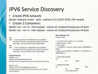 IPV6 Service Discovery
• Create IPV6 network:
docker network create --ipv6 --subnet=1111:2222:3333::/64 myipv6
• Create 2 Containers:
docker run --rm -ti --net=myipv6 --name=u1 smakam/myubuntu:v4 bash
docker run --rm -ti --net=myipv6 --name=u2 smakam/myubuntu:v4 bash
Dig output from U2:
# dig u1 AAAA
; <<>> DiG 9.9.5-3-Ubuntu <<>> u1 AAAA
;; global options: +cmd
;; Got answer:
;; ->>HEADER<<- opcode: QUERY, status: NOERROR, id:
62676
;; flags: qr rd ra; QUERY: 1, ANSWER: 1, AUTHORITY: 0,
ADDITIONAL: 0
;; QUESTION SECTION:
;u1.
IN AAAA
;; ANSWER SECTION:
u1. 600
IN AAAA
1111:2222:3333::2
U1:
eth0 Link encap:Ethernet HWaddr 02:42:ac:18:00:02
inet addr:172.24.0.2 Bcast:0.0.0.0 Mask:255.255.0.0
inet6 addr: 1111:2222:3333::2/64 Scope:Global
U2:
eth0 Link encap:Ethernet HWaddr 02:42:ac:18:00:03
inet addr:172.24.0.3 Bcast:0.0.0.0 Mask:255.255.0.0
inet6 addr: 1111:2222:3333::3/64 Scope:Global
Ping U2 from U1:
# ping6 -c1 u2
PING u2(u2.myipv6) 56 data bytes
64 bytes from u2.myipv6: icmp_seq=1 ttl=64 time=0.136 ms
# ping -c1 u2
PING u2 (172.24.0.3) 56(84) bytes of data.
64 bytes from u2.myipv6 (172.24.0.3): icmp_seq=1 ttl=64
time=0.100 ms
 