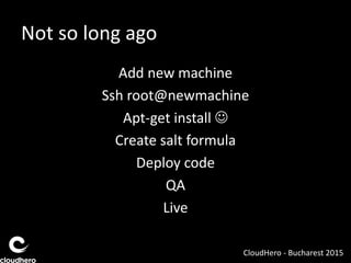 Not so long ago
Add new machine
Ssh root@newmachine
Apt-get install 
Create salt formula
Deploy code
QA
Live
CloudHero - Bucharest 2015
 